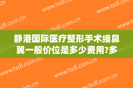 静港国际医疗整形手术缩鼻翼一般价位是多少费用?多长时间恢复?(鼻翼缩小手术费用大概是多少?安全吗)