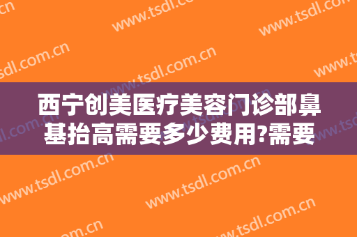 西宁创美医疗美容门诊部鼻基抬高需要多少费用?需要多久恢复?