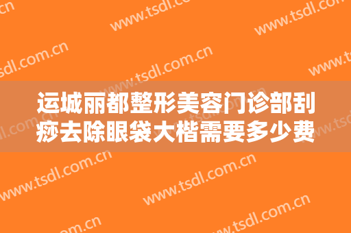 运城丽都整形美容门诊部刮痧去除眼袋大楷需要多少费用?贵不贵?
