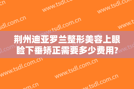 荆州迪亚罗兰整形美容上眼睑下垂矫正需要多少费用?需要多久恢复?