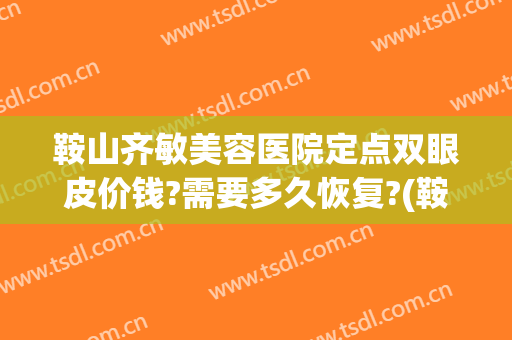 鞍山齐敏美容医院定点双眼皮价钱?需要多久恢复?(鞍山齐敏美容医院怎么样)