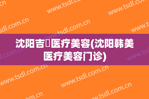 沈阳吉媄医疗美容(沈阳韩美医疗美容门诊)