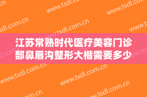 江苏常熟时代医疗美容门诊部鼻唇沟整形大楷需要多少费用?靠谱吗?(常熟最好的整容医院)