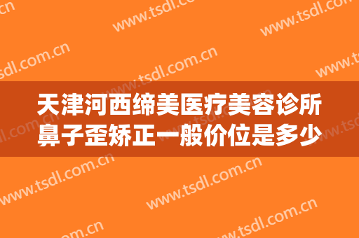 天津河西缔美医疗美容诊所鼻子歪矫正一般价位是多少?有哪些优势?(天津河东整形医院)
