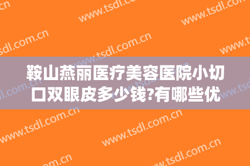 鞍山燕丽医疗美容医院小切口双眼皮多少钱?有哪些优势?(鞍山做双眼皮好的整形医院)