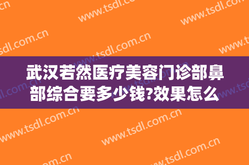 武汉若然医疗美容门诊部鼻部综合要多少钱?效果怎么样?(武汉若然整形医院电话)