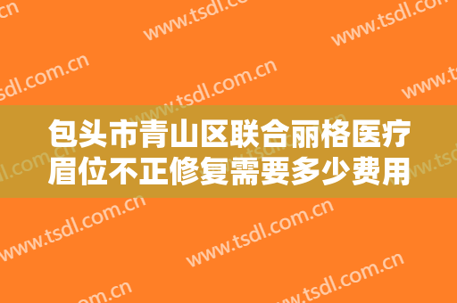 包头市青山区联合丽格医疗眉位不正修复需要多少费用?有哪些优势?