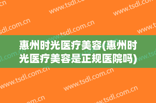 惠州时光医疗美容(惠州时光医疗美容是正规医院吗)