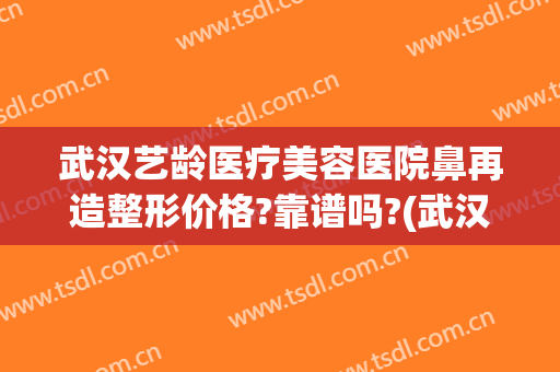 武汉艺龄医疗美容医院鼻再造整形价格?靠谱吗?(武汉艺龄整形医院简介)