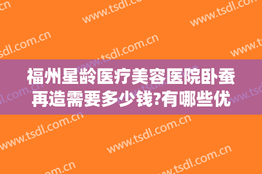 福州星龄医疗美容医院卧蚕再造需要多少钱?有哪些优势?(福州星龄整形医院电话)