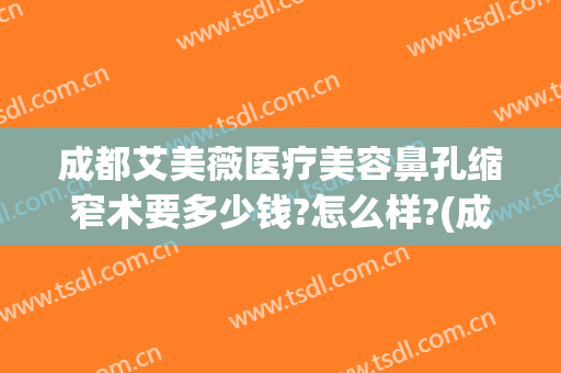 成都艾美薇医疗美容鼻孔缩窄术要多少钱?怎么样?(成都艾美薇医疗美容鼻孔缩窄术要多少钱?怎么样预约)