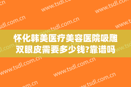 怀化韩美医疗美容医院吸雕双眼皮需要多少钱?靠谱吗?(怀化韩美整形美容医院口碑怎么样)