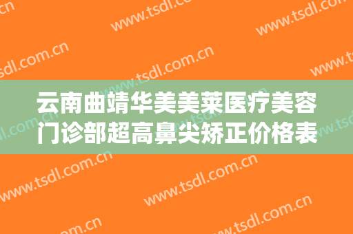 云南曲靖华美美莱医疗美容门诊部超高鼻尖矫正价格表!贵不贵?(昆明华美美莱谁做鼻子做得好)