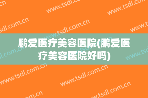 鹏爱医疗美容医院(鹏爱医疗美容医院好吗)