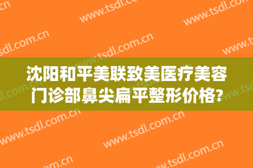 沈阳和平美联致美医疗美容门诊部鼻尖扁平整形价格?贵不贵?(沈阳医美整形美容医院怎么样)
