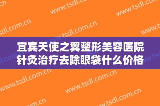 宜宾天使之翼整形美容医院针灸治疗去除眼袋什么价格?靠谱吗?
