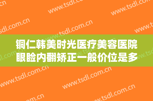 铜仁韩美时光医疗美容医院眼睑内翻矫正一般价位是多少?好不好?(铜仁韩美整形医院怎么样)