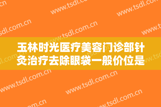 玉林时光医疗美容门诊部针灸治疗去除眼袋一般价位是多少钱?效果怎么样?