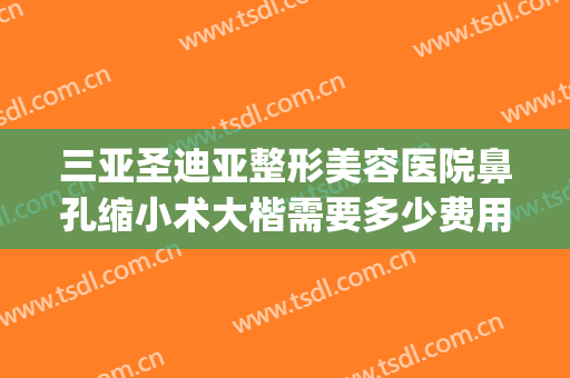 三亚圣迪亚整形美容医院鼻孔缩小术大楷需要多少费用?可靠吗?(鼻头缩小术大概需要多少钱)