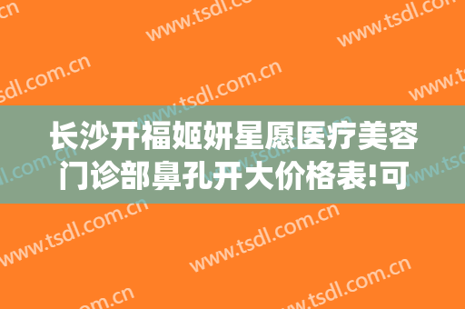 长沙开福姬妍星愿医疗美容门诊部鼻孔开大价格表!可靠吗?(长沙开福欣颜医疗美容门诊部)