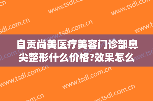 自贡尚美医疗美容门诊部鼻尖整形什么价格?效果怎么样?(自贡市整形美容医院)