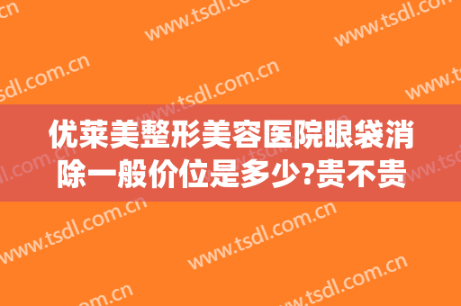 优莱美整形美容医院眼袋消除一般价位是多少?贵不贵?(莱美姿祛眼袋多少钱)