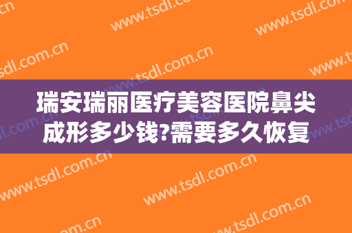 瑞安瑞丽医疗美容医院鼻尖成形多少钱?需要多久恢复?(瑞安瑞丽整形美容医院电话)