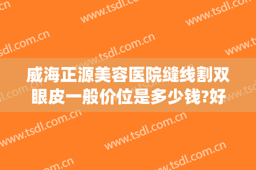 威海正源美容医院缝线割双眼皮一般价位是多少钱?好不好?(威海正源整形好不好)