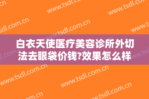 白衣天使医疗美容诊所外切法去眼袋价钱?效果怎么样?