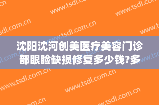 沈阳沈河创美医疗美容门诊部眼睑缺损修复多少钱?多长时间恢复?(沈阳创美医疗美容医院)