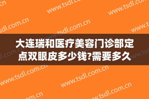 大连瑞和医疗美容门诊部定点双眼皮多少钱?需要多久恢复?(大连瑞丽医疗美容门诊部有限公司)