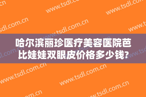 哈尔滨丽珍医疗美容医院芭比娃娃双眼皮价格多少钱?需要多久恢复?