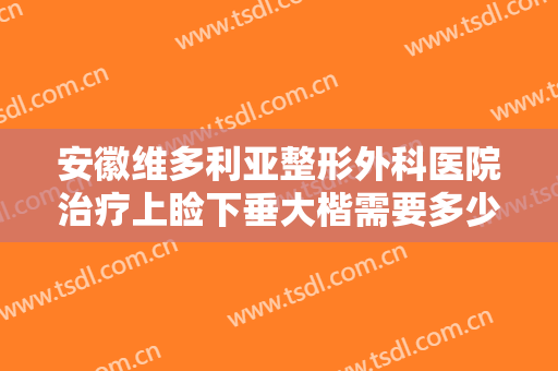安徽维多利亚整形外科医院治疗上睑下垂大楷需要多少费用?多长时间恢复?