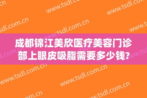 成都锦江美欣医疗美容门诊部上眼皮吸脂需要多少钱?效果怎么样?(成都面部吸脂做得好的医院)