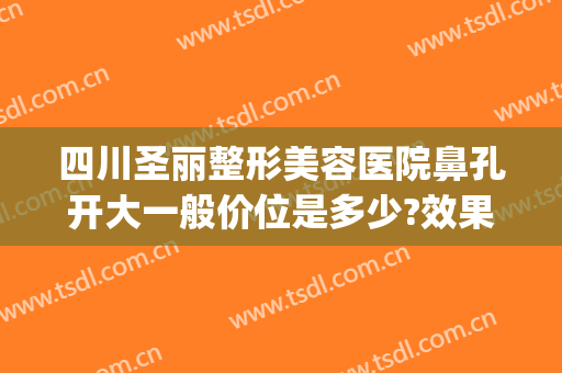 四川圣丽整形美容医院鼻孔开大一般价位是多少?效果怎么样?(四川圣丽整形医院好不好)