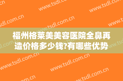 福州格莱美美容医院全鼻再造价格多少钱?有哪些优势?(福州格莱美整形美容)