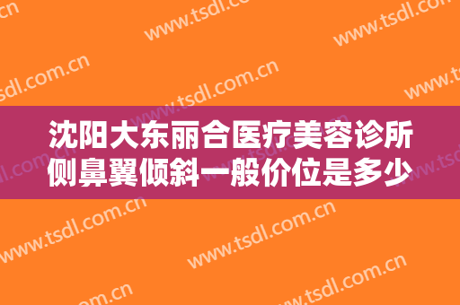 沈阳大东丽合医疗美容诊所侧鼻翼倾斜一般价位是多少钱?需要多久恢复?
