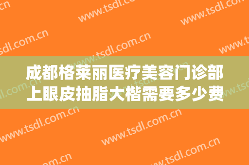 成都格莱丽医疗美容门诊部上眼皮抽脂大楷需要多少费用?怎么样?(成都格莱丽整形美容正规吗)