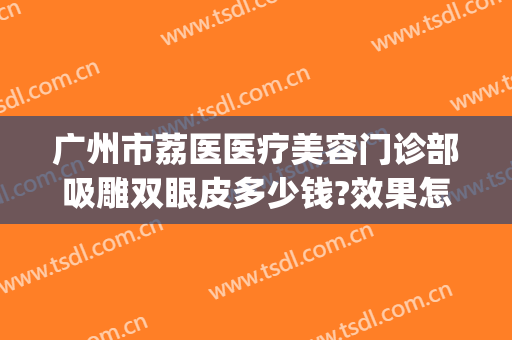广州市荔医医疗美容门诊部吸雕双眼皮多少钱?效果怎么样?(荔医医院整形美容)