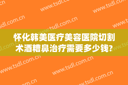 怀化韩美医疗美容医院切割术酒糟鼻治疗需要多少钱?靠谱吗?(酒糟鼻整形术价格)