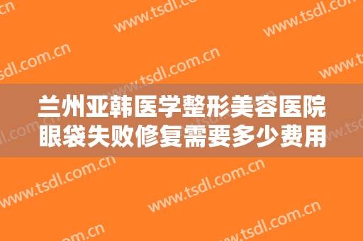 兰州亚韩医学整形美容医院眼袋失败修复需要多少费用?多长时间恢复?