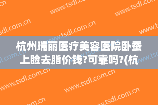 杭州瑞丽医疗美容医院卧蚕上睑去脂价钱?可靠吗?(杭州丽脂医疗美容抽脂)