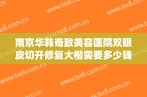 南京华韩奇致美容医院双眼皮切开修复大楷需要多少钱?有哪些优势?(南京华韩奇致整形美容医院)