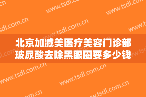 北京加减美医疗美容门诊部玻尿酸去除黑眼圈要多少钱?多长时间恢复?