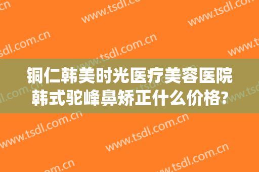 铜仁韩美时光医疗美容医院韩式驼峰鼻矫正什么价格?需要多久恢复?(铜仁韩美整形美容医院电话)