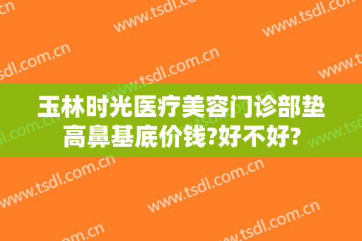 玉林时光医疗美容门诊部垫高鼻基底价钱?好不好?