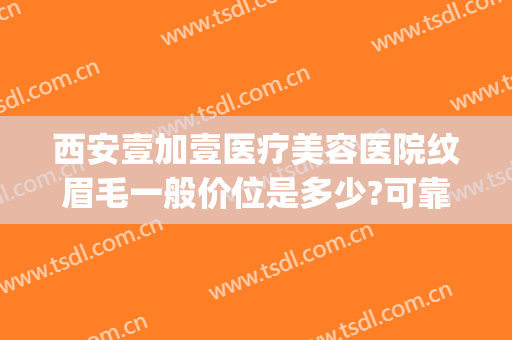 西安壹加壹医疗美容医院纹眉毛一般价位是多少?可靠吗?(西安壹加医疗美容医院电话)