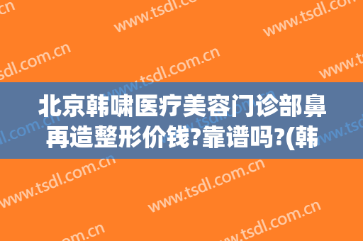 北京韩啸医疗美容门诊部鼻再造整形价钱?靠谱吗?(韩美整形医院正规吗)