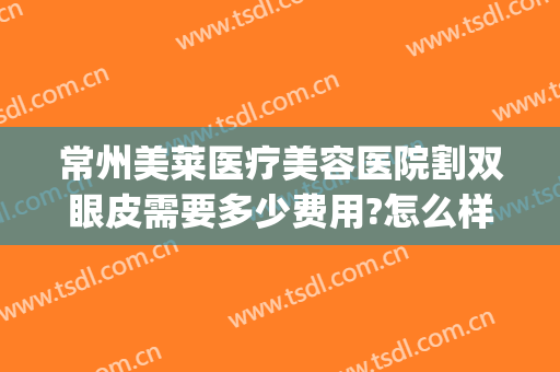 常州美莱医疗美容医院割双眼皮需要多少费用?怎么样?(常州哪个医院割双眼皮比较好)