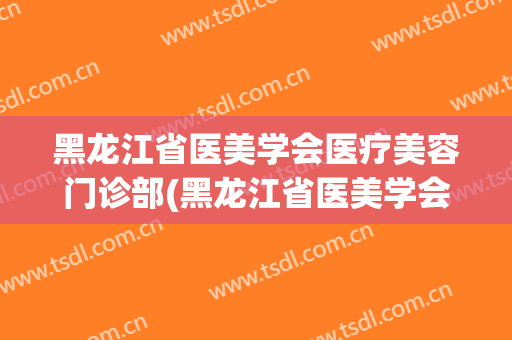 黑龙江省医美学会医疗美容门诊部(黑龙江省医美学会医疗美容门诊部刘苏琪院长)